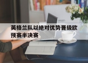 爱游戏官网-包含英格兰队以绝对优势晋级欧预赛半决赛的词条