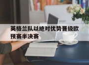 爱游戏官网-包含英格兰队以绝对优势晋级欧预赛半决赛的词条