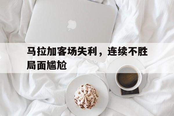 关于马拉加客场失利，连续不胜局面尴尬的信息